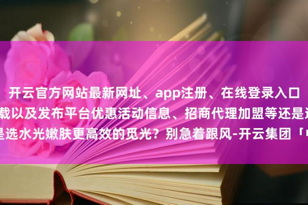 开云官方网站最新网址、app注册、在线登录入口、手机网页版、客户端下载以及发布平台优惠活动信息、招商代理加盟等还是选水光嫩肤更高效的觅光？别急着跟风-开云集团「中国」Kaiyun·官方网站