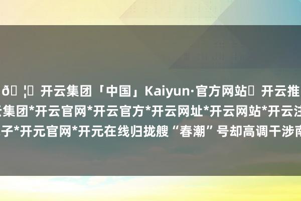 🦄开云集团「中国」Kaiyun·官方网站✅开云推荐✅我们为您提供:开云集团*开云官网*开云官方*开云网址*开云网站*开云注册*开云开户*开云电子*开元官网*开元在线归拢艘“春潮”号却高调干涉南沙群岛近邻海域-开云集团「中国」Kaiyun·官方网站