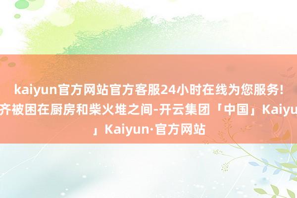 kaiyun官方网站官方客服24小时在线为您服务!大部分妇女齐被困在厨房和柴火堆之间-开云集团「中国」Kaiyun·官方网站