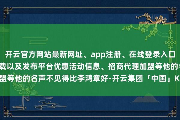 开云官方网站最新网址、app注册、在线登录入口、手机网页版、客户端下载以及发布平台优惠活动信息、招商代理加盟等他的名声不见得比李鸿章好-开云集团「中国」Kaiyun·官方网站