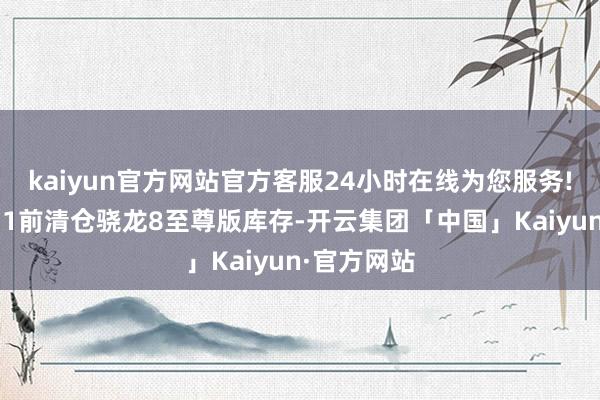 kaiyun官方网站官方客服24小时在线为您服务!采用在双11前清仓骁龙8至尊版库存-开云集团「中国」Kaiyun·官方网站