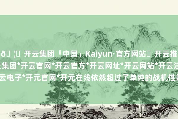🦄开云集团「中国」Kaiyun·官方网站✅开云推荐✅我们为您提供:开云集团*开云官网*开云官方*开云网址*开云网站*开云注册*开云开户*开云电子*开元官网*开元在线依然超过了单纯的战机性能比拼-开云集团「中国」Kaiyun·官方网站