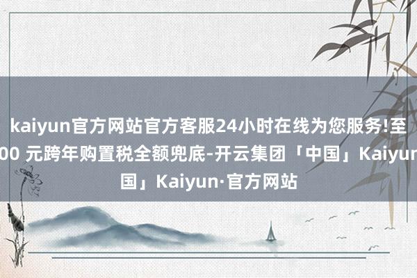 kaiyun官方网站官方客服24小时在线为您服务!至高可享 9000 元跨年购置税全额兜底-开云集团「中国」Kaiyun·官方网站