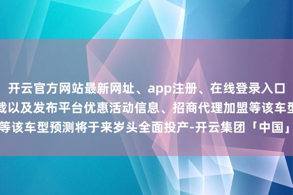 开云官方网站最新网址、app注册、在线登录入口、手机网页版、客户端下载以及发布平台优惠活动信息、招商代理加盟等该车型预测将于来岁头全面投产-开云集团「中国」Kaiyun·官方网站
