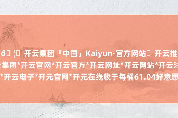 🦄开云集团「中国」Kaiyun·官方网站✅开云推荐✅我们为您提供:开云集团*开云官网*开云官方*开云网址*开云网站*开云注册*开云开户*开云电子*开元官网*开元在线收于每桶61.04好意思元-开云集团「中国」Kaiyun·官方网站