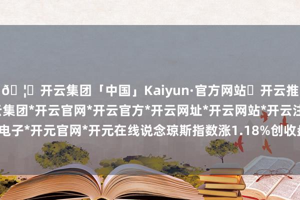 🦄开云集团「中国」Kaiyun·官方网站✅开云推荐✅我们为您提供:开云集团*开云官网*开云官方*开云网址*开云网站*开云注册*开云开户*开云电子*开元官网*开元在线说念琼斯指数涨1.18%创收盘记载新高-开云集团「中国」Kaiyun·官方网站