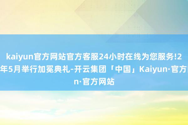 kaiyun官方网站官方客服24小时在线为您服务!2019年5月举行加冕典礼-开云集团「中国」Kaiyun·官方网站