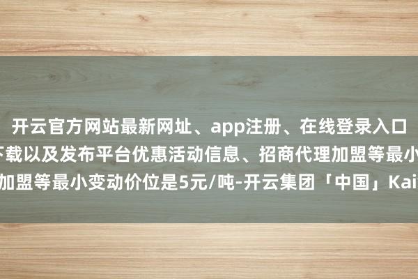 开云官方网站最新网址、app注册、在线登录入口、手机网页版、客户端下载以及发布平台优惠活动信息、招商代理加盟等最小变动价位是5元/吨-开云集团「中国」Kaiyun·官方网站
