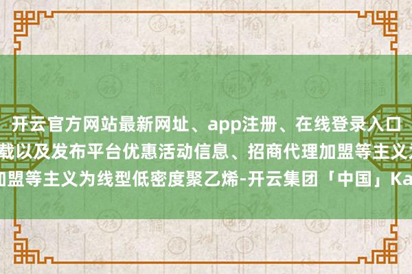 开云官方网站最新网址、app注册、在线登录入口、手机网页版、客户端下载以及发布平台优惠活动信息、招商代理加盟等主义为线型低密度聚乙烯-开云集团「中国」Kaiyun·官方网站