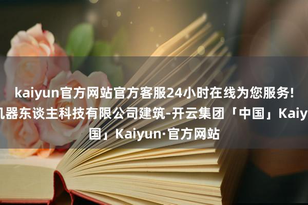 kaiyun官方网站官方客服24小时在线为您服务!深圳市智显机器东谈主科技有限公司建筑-开云集团「中国」Kaiyun·官方网站