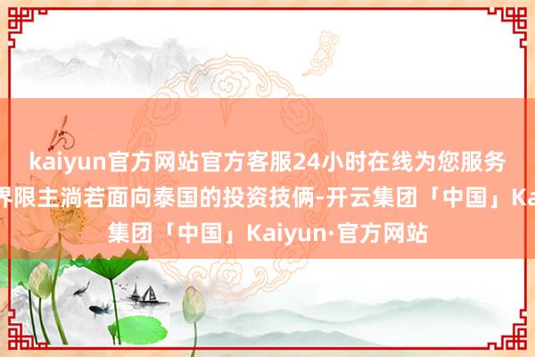 kaiyun官方网站官方客服24小时在线为您服务!本次境外投资界限主淌若面向泰国的投资技俩-开云集团「中国」Kaiyun·官方网站
