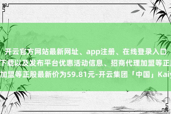开云官方网站最新网址、app注册、在线登录入口、手机网页版、客户端下载以及发布平台优惠活动信息、招商代理加盟等正股最新价为59.81元-开云集团「中国」Kaiyun·官方网站