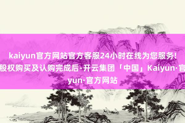 kaiyun官方网站官方客服24小时在线为您服务!在前述股权购买及认购完成后-开云集团「中国」Kaiyun·官方网站