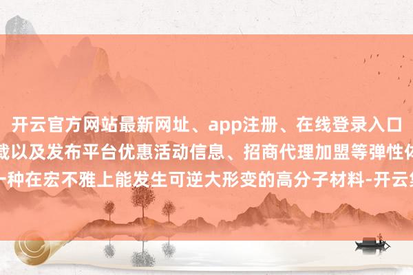 开云官方网站最新网址、app注册、在线登录入口、手机网页版、客户端下载以及发布平台优惠活动信息、招商代理加盟等弹性体是一种在宏不雅上能发生可逆大形变的高分子材料-开云集团「中国」Kaiyun·官方网站