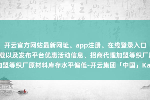 开云官方网站最新网址、app注册、在线登录入口、手机网页版、客户端下载以及发布平台优惠活动信息、招商代理加盟等织厂原材料库存水平偏低-开云集团「中国」Kaiyun·官方网站