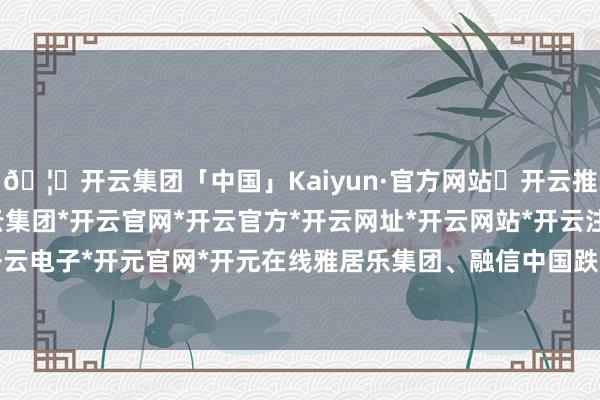 🦄开云集团「中国」Kaiyun·官方网站✅开云推荐✅我们为您提供:开云集团*开云官网*开云官方*开云网址*开云网站*开云注册*开云开户*开云电子*开元官网*开元在线雅居乐集团、融信中国跌超6%-开云集团「中国」Kaiyun·官方网站