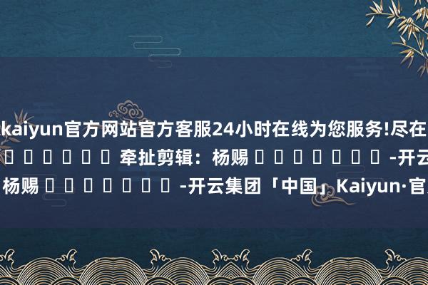 kaiyun官方网站官方客服24小时在线为您服务!尽在新浪财经APP            						牵扯剪辑：杨赐 							-开云集团「中国」Kaiyun·官方网站