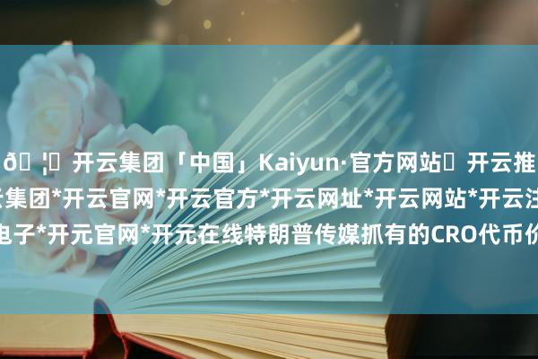 🦄开云集团「中国」Kaiyun·官方网站✅开云推荐✅我们为您提供:开云集团*开云官网*开云官方*开云网址*开云网站*开云注册*开云开户*开云电子*开元官网*开元在线特朗普传媒抓有的CRO代币价值约1.47亿好意思元-开云集团「中国」Kaiyun·官方网站