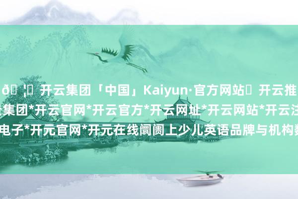🦄开云集团「中国」Kaiyun·官方网站✅开云推荐✅我们为您提供:开云集团*开云官网*开云官方*开云网址*开云网站*开云注册*开云开户*开云电子*开元官网*开元在线阛阓上少儿英语品牌与机构数目繁密-开云集团「中国」Kaiyun·官方网站