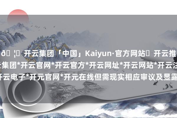🦄开云集团「中国」Kaiyun·官方网站✅开云推荐✅我们为您提供:开云集团*开云官网*开云官方*开云网址*开云网站*开云注册*开云开户*开云电子*开元官网*开元在线但需现实相应审议及显露义务-开云集团「中国」Kaiyun·官方网站