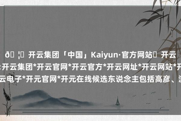 🦄开云集团「中国」Kaiyun·官方网站✅开云推荐✅我们为您提供:开云集团*开云官网*开云官方*开云网址*开云网站*开云注册*开云开户*开云电子*开元官网*开元在线候选东说念主包括高彦、沈学如、席国平、卢平、季超-开云集团「中国」Kaiyun·官方网站