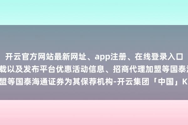 开云官方网站最新网址、app注册、在线登录入口、手机网页版、客户端下载以及发布平台优惠活动信息、招商代理加盟等国泰海通证券为其保荐机构-开云集团「中国」Kaiyun·官方网站