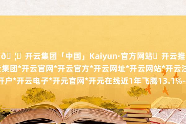 🦄开云集团「中国」Kaiyun·官方网站✅开云推荐✅我们为您提供:开云集团*开云官网*开云官方*开云网址*开云网站*开云注册*开云开户*开云电子*开元官网*开元在线近1年飞腾13.1%-开云集团「中国」Kaiyun·官方网站