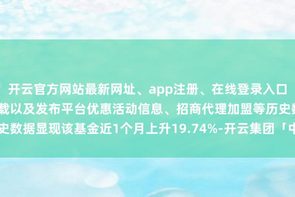 开云官方网站最新网址、app注册、在线登录入口、手机网页版、客户端下载以及发布平台优惠活动信息、招商代理加盟等历史数据显现该基金近1个月上升19.74%-开云集团「中国」Kaiyun·官方网站