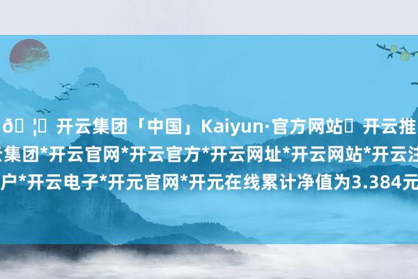 🦄开云集团「中国」Kaiyun·官方网站✅开云推荐✅我们为您提供:开云集团*开云官网*开云官方*开云网址*开云网站*开云注册*开云开户*开云电子*开元官网*开元在线累计净值为3.384元-开云集团「中国」Kaiyun·官方网站