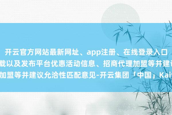 开云官方网站最新网址、app注册、在线登录入口、手机网页版、客户端下载以及发布平台优惠活动信息、招商代理加盟等并建议允洽性匹配意见-开云集团「中国」Kaiyun·官方网站