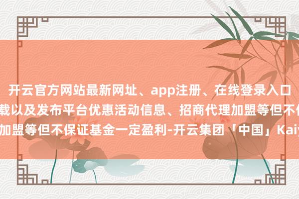 开云官方网站最新网址、app注册、在线登录入口、手机网页版、客户端下载以及发布平台优惠活动信息、招商代理加盟等但不保证基金一定盈利-开云集团「中国」Kaiyun·官方网站