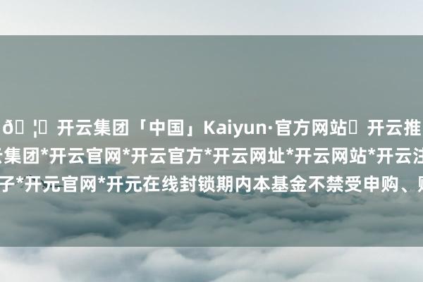 🦄开云集团「中国」Kaiyun·官方网站✅开云推荐✅我们为您提供:开云集团*开云官网*开云官方*开云网址*开云网站*开云注册*开云开户*开云电子*开元官网*开元在线封锁期内本基金不禁受申购、赎回及调解恳求-开云集团「中国」Kaiyun·官方网站
