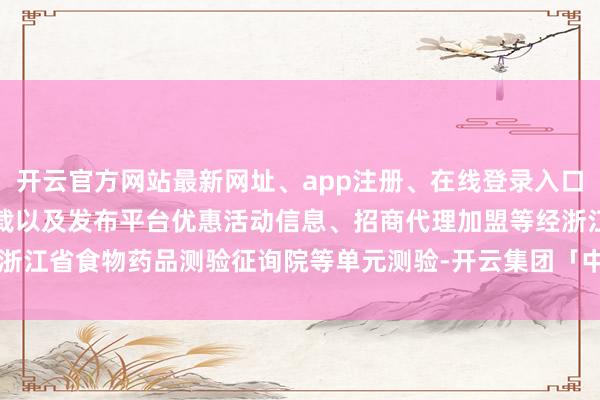 开云官方网站最新网址、app注册、在线登录入口、手机网页版、客户端下载以及发布平台优惠活动信息、招商代理加盟等经浙江省食物药品测验征询院等单元测验-开云集团「中国」Kaiyun·官方网站