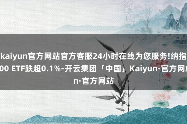 kaiyun官方网站官方客服24小时在线为您服务!纳指100 ETF跌超0.1%-开云集团「中国」Kaiyun·官方网站