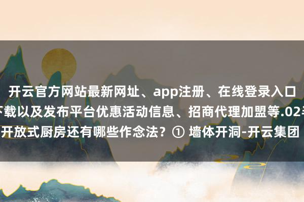 开云官方网站最新网址、app注册、在线登录入口、手机网页版、客户端下载以及发布平台优惠活动信息、招商代理加盟等.02半开放式厨房还有哪些作念法?① 墙体开洞-开云集团「中国」Kaiyun·官方网站