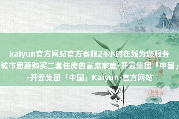 kaiyun官方网站官方客服24小时在线为您服务!最为故意的是一线城市思要购买二套住房的富庶家庭-开云集团「中国」Kaiyun·官方网站