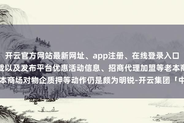 开云官方网站最新网址、app注册、在线登录入口、手机网页版、客户端下载以及发布平台优惠活动信息、招商代理加盟等老本商场对物企质押等动作仍是颇为明锐-开云集团「中国」Kaiyun·官方网站
