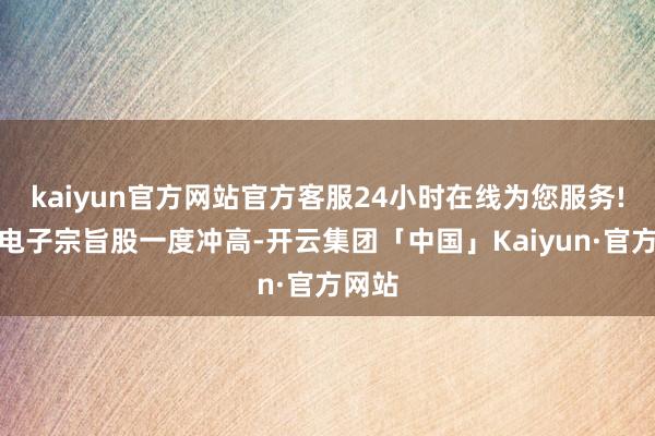 kaiyun官方网站官方客服24小时在线为您服务!破钞电子宗旨股一度冲高-开云集团「中国」Kaiyun·官方网站