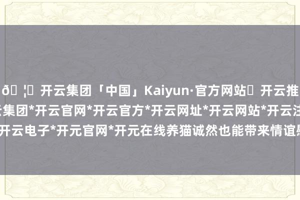 🦄开云集团「中国」Kaiyun·官方网站✅开云推荐✅我们为您提供:开云集团*开云官网*开云官方*开云网址*开云网站*开云注册*开云开户*开云电子*开元官网*开元在线养猫诚然也能带来情谊慰藉-开云集团「中国」Kaiyun·官方网站