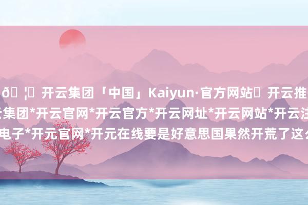 🦄开云集团「中国」Kaiyun·官方网站✅开云推荐✅我们为您提供:开云集团*开云官网*开云官方*开云网址*开云网站*开云注册*开云开户*开云电子*开元官网*开元在线要是好意思国果然开荒了这么的库存-开云集团「中国」Kaiyun·官方网站