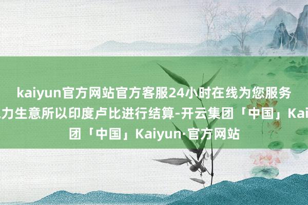 kaiyun官方网站官方客服24小时在线为您服务!其与印度的电力生意所以印度卢比进行结算-开云集团「中国」Kaiyun·官方网站