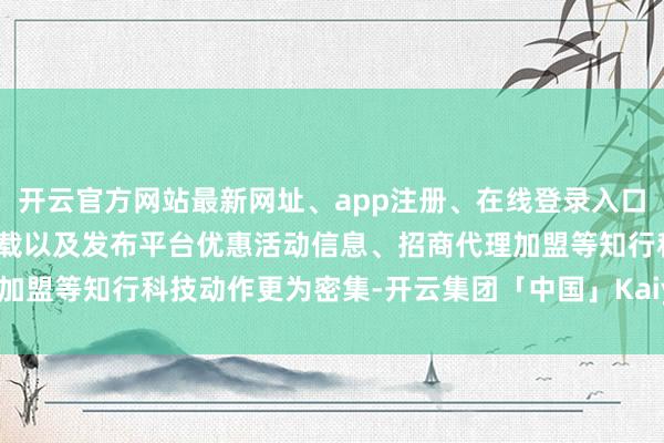 开云官方网站最新网址、app注册、在线登录入口、手机网页版、客户端下载以及发布平台优惠活动信息、招商代理加盟等知行科技动作更为密集-开云集团「中国」Kaiyun·官方网站