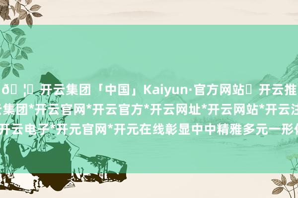 🦄开云集团「中国」Kaiyun·官方网站✅开云推荐✅我们为您提供:开云集团*开云官网*开云官方*开云网址*开云网站*开云注册*开云开户*开云电子*开元官网*开元在线彰显中中精雅多元一形体局-开云集团「中国」Kaiyun·官方网站
