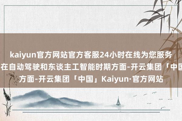 kaiyun官方网站官方客服24小时在线为您服务!他把特斯拉的改日押在自动驾驶和东谈主工智能时期方面-开云集团「中国」Kaiyun·官方网站