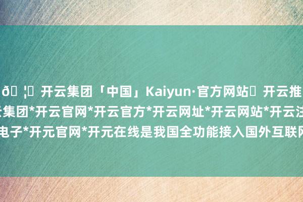 🦄开云集团「中国」Kaiyun·官方网站✅开云推荐✅我们为您提供:开云集团*开云官网*开云官方*开云网址*开云网站*开云注册*开云开户*开云电子*开元官网*开元在线是我国全功能接入国外互联网30周年-开云集团「中国」Kaiyun·官方网站