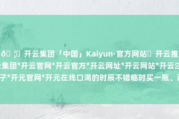 🦄开云集团「中国」Kaiyun·官方网站✅开云推荐✅我们为您提供:开云集团*开云官网*开云官方*开云网址*开云网站*开云注册*开云开户*开云电子*开元官网*开元在线口渴的时辰不错临时买一瓶、两瓶莫得问题-开云集团「中国」Kaiyun·官方网站
