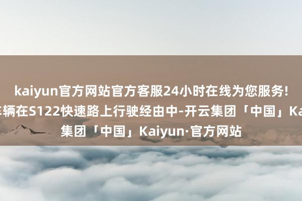 kaiyun官方网站官方客服24小时在线为您服务!车主称其驾驶车辆在S122快速路上行驶经由中-开云集团「中国」Kaiyun·官方网站