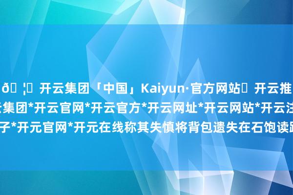 🦄开云集团「中国」Kaiyun·官方网站✅开云推荐✅我们为您提供:开云集团*开云官网*开云官方*开云网址*开云网站*开云注册*开云开户*开云电子*开元官网*开元在线称其失慎将背包遗失在石饱读路的一家面馆内-开云集团「中国」Kaiyun·官方网站