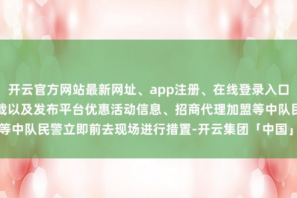开云官方网站最新网址、app注册、在线登录入口、手机网页版、客户端下载以及发布平台优惠活动信息、招商代理加盟等中队民警立即前去现场进行措置-开云集团「中国」Kaiyun·官方网站