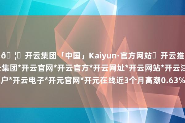 🦄开云集团「中国」Kaiyun·官方网站✅开云推荐✅我们为您提供:开云集团*开云官网*开云官方*开云网址*开云网站*开云注册*开云开户*开云电子*开元官网*开元在线近3个月高潮0.63%-开云集团「中国」Kaiyun·官方网站